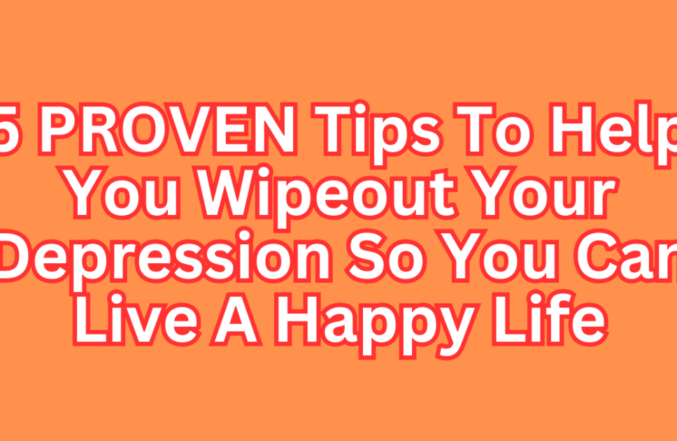 5 PROVEN Tips To Help You Wipeout Your Depression So You Can Live A Happy Life