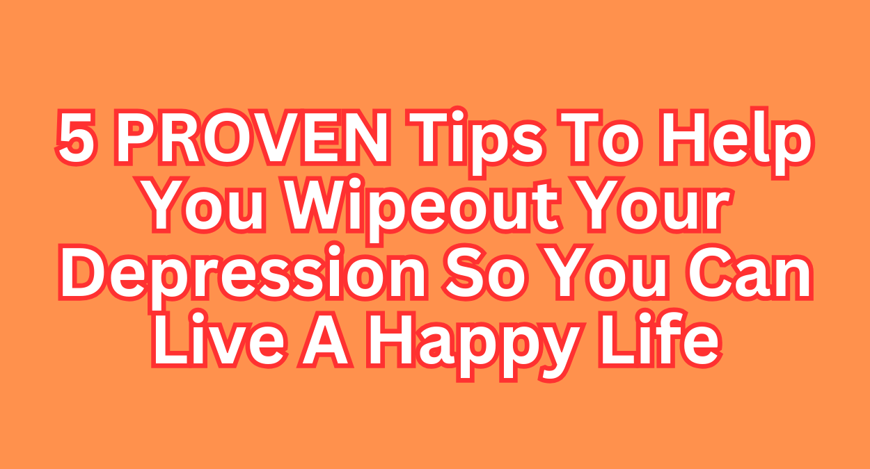 5 PROVEN Tips To Help You Wipeout Your Depression So You Can Live A Happy Life